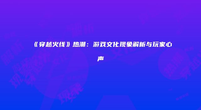 《穿越火线》热潮：游戏文化现象解析与玩家心声