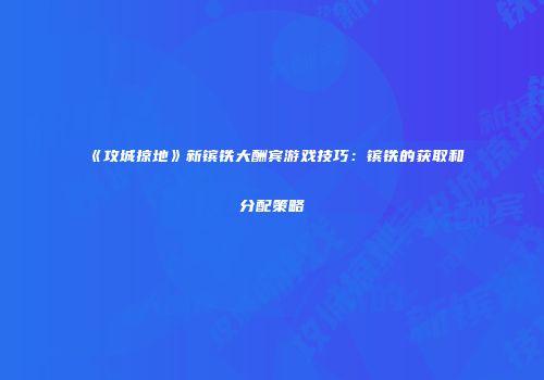 《攻城掠地》新镔铁大酬宾游戏技巧：镔铁的获取和分配策略
