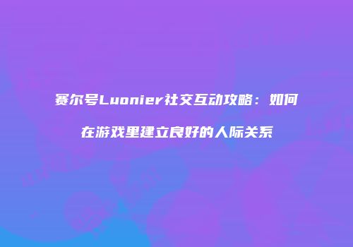 赛尔号Luonier社交互动攻略：如何在游戏里建立良好的人际关系
