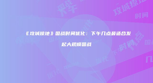 《攻城掠地》国战时间优化：下午几点最适合发起大规模国战