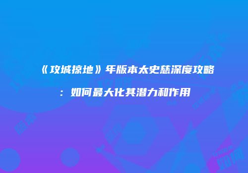 《攻城掠地》年版本太史慈深度攻略：如何最大化其潜力和作用