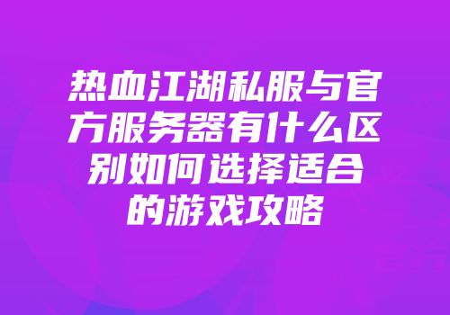 热血江湖私服与官方服务器有什么区别如何选择适合的游戏攻略