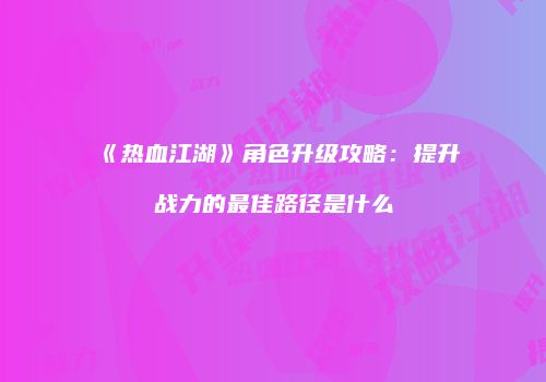 《热血江湖》角色升级攻略：提升战力的最佳路径是什么
