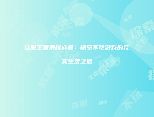 摆脱王者荣耀成瘾：探索不玩游戏的充实生活之道