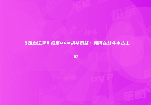 《热血江湖》枪系PVP战斗策略：如何在战斗中占上风