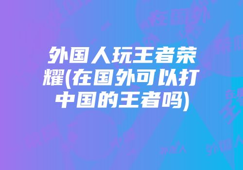 外国人玩王者荣耀(在国外可以打中国的王者吗)