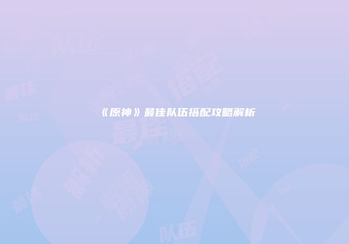 《原神》最佳队伍搭配攻略解析