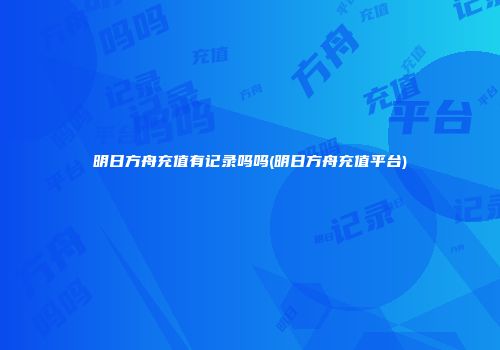 明日方舟充值有记录吗吗(明日方舟充值平台)