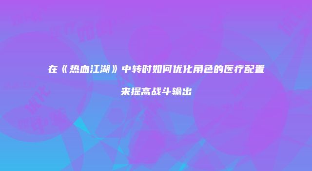 在《热血江湖》中转时如何优化角色的医疗配置来提高战斗输出