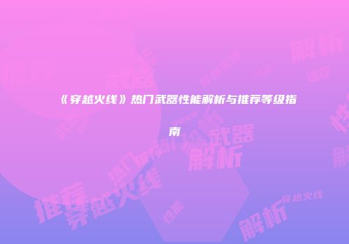 《穿越火线》热门武器性能解析与推荐等级指南