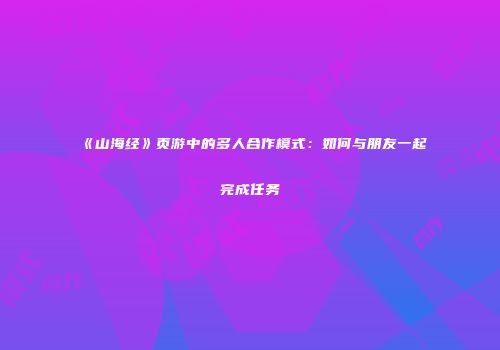 《山海经》页游中的多人合作模式：如何与朋友一起完成任务