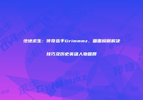 绝地求生：传奇选手Grimmmz、画面模糊解决技巧及历史英雄人物回顾