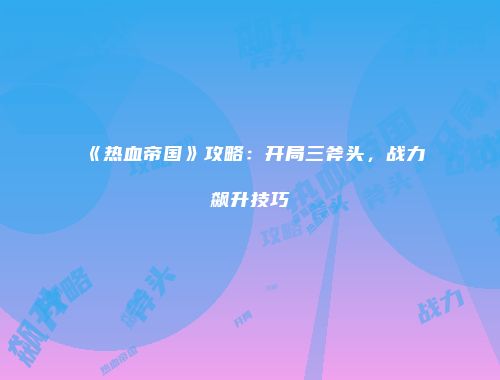 《热血帝国》攻略：开局三斧头，战力飙升技巧