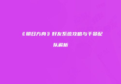 《明日方舟》好友系统攻略与干员配队解析
