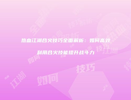 热血江湖合火技巧全面解析：如何高效利用合火技能提升战斗力