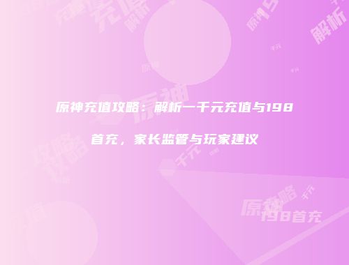 原神充值攻略：解析一千元充值与198首充，家长监管与玩家建议