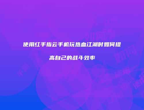 使用红手指云手机玩热血江湖时如何提高自己的战斗效率