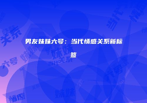 男友妹妹六号：当代情感关系新标签