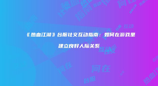 《热血江湖》台服社交互动指南：如何在游戏里建立良好人际关系