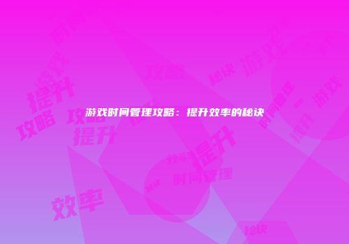 游戏时间管理攻略：提升效率的秘诀