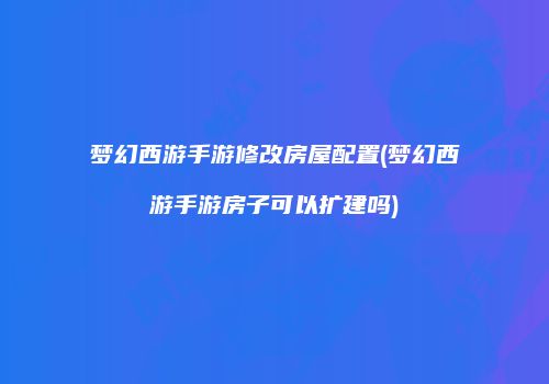 梦幻西游手游修改房屋配置(梦幻西游手游房子可以扩建吗)