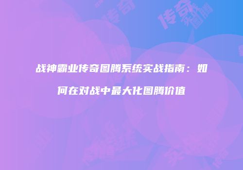 战神霸业传奇图腾系统实战指南：如何在对战中最大化图腾价值