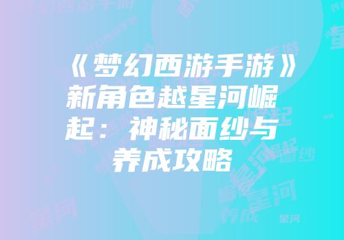 《梦幻西游手游》新角色越星河崛起：神秘面纱与养成攻略