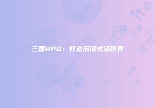 三国RPG：打造沉浸式活世界