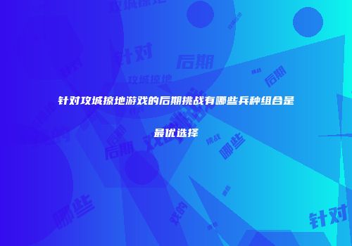 针对攻城掠地游戏的后期挑战有哪些兵种组合是最优选择
