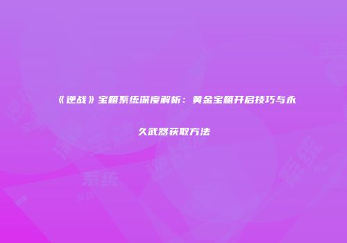 《逆战》宝箱系统深度解析：黄金宝箱开启技巧与永久武器获取方法