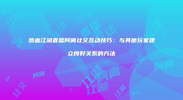 热血江湖直播阿离社交互动技巧：与其他玩家建立良好关系的方法