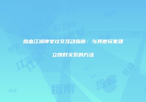 热血江湖神女社交互动指南：与其他玩家建立良好关系的方法