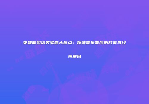 英雄联盟搞笑歌曲大盘点：趣味音乐背后的故事与经典曲目