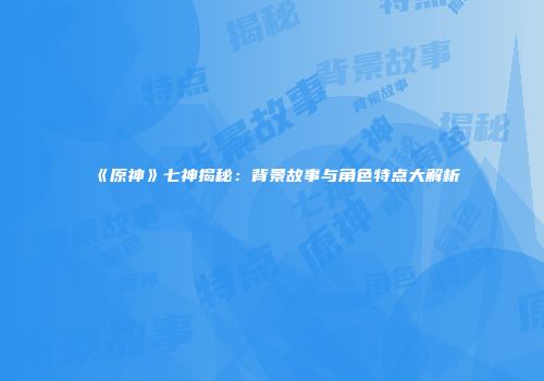 《原神》七神揭秘：背景故事与角色特点大解析