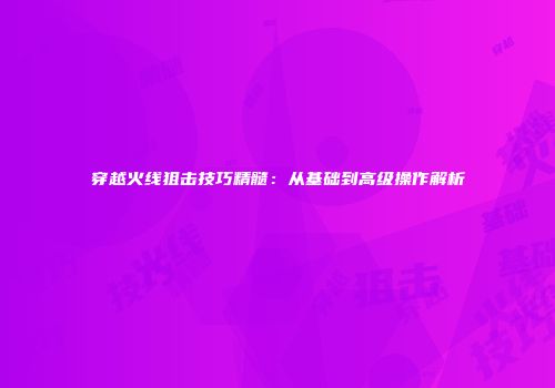 穿越火线狙击技巧精髓：从基础到高级操作解析