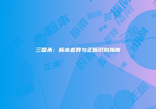 三国杀：版本差异与正版识别指南