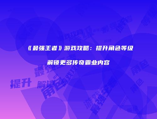 《最强王者》游戏攻略：提升角色等级解锁更多传奇霸业内容