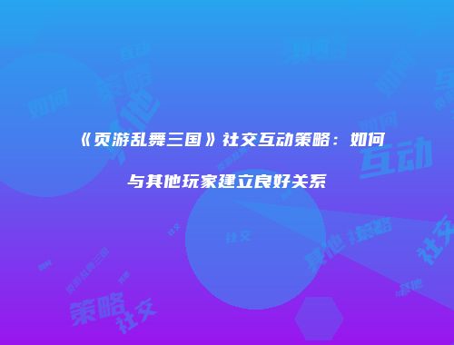 《页游乱舞三国》社交互动策略：如何与其他玩家建立良好关系