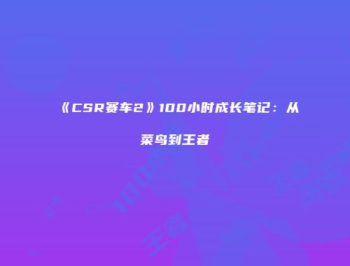 《CSR赛车2》100小时成长笔记：从菜鸟到王者