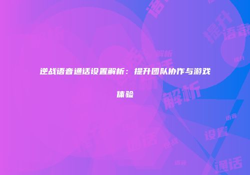 逆战语音通话设置解析：提升团队协作与游戏体验