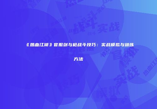 《热血江湖》官服剑与枪战斗技巧：实战模拟与训练方法