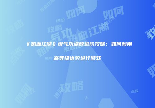 《热血江湖》级气功点数进阶攻略：如何利用高等级优势进行游戏