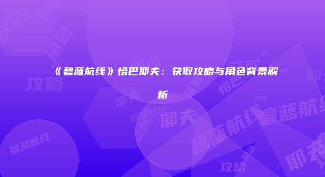 《碧蓝航线》恰巴耶夫：获取攻略与角色背景解析
