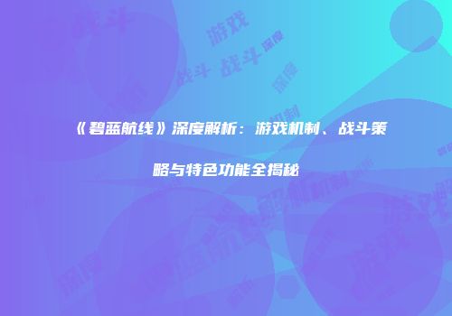 《碧蓝航线》深度解析：游戏机制、战斗策略与特色功能全揭秘