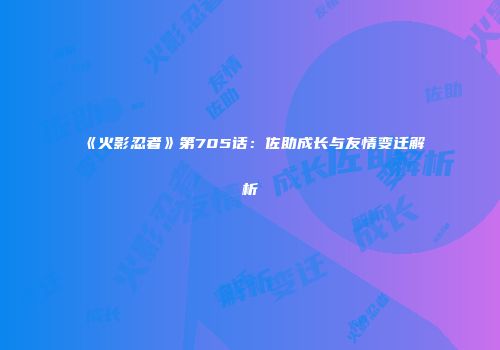《火影忍者》第705话：佐助成长与友情变迁解析