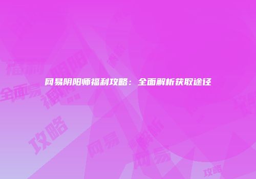 网易阴阳师福利攻略：全面解析获取途径