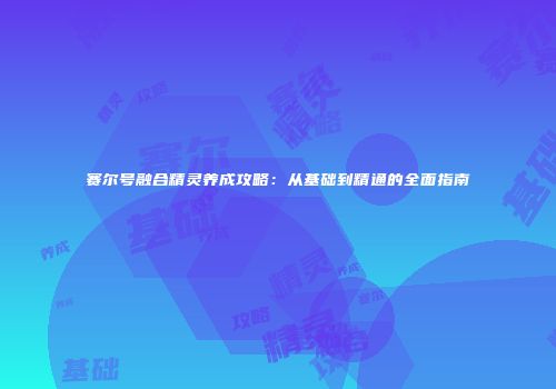赛尔号融合精灵养成攻略：从基础到精通的全面指南