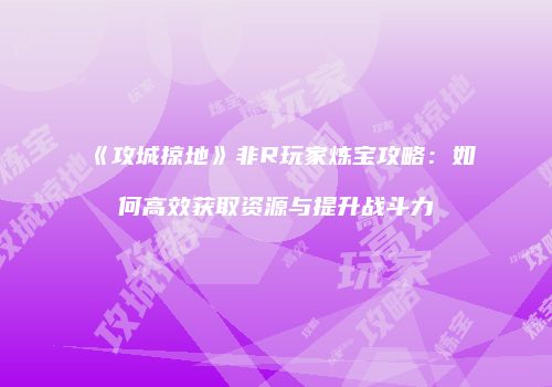《攻城掠地》非R玩家炼宝攻略：如何高效获取资源与提升战斗力