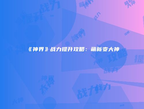《神界》战力提升攻略：萌新变大神