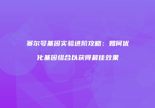 赛尔号基因实验进阶攻略：如何优化基因组合以获得最佳效果